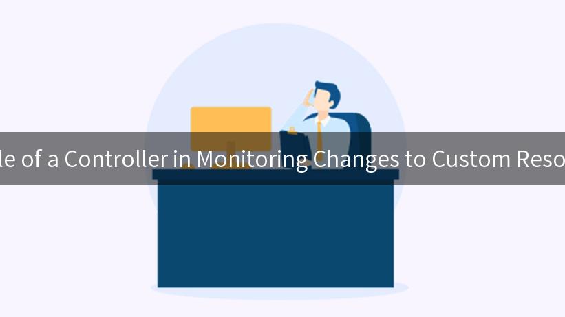 Understanding the Role of a Controller in Monitoring Changes to Custom Resource Definitions (CRD)