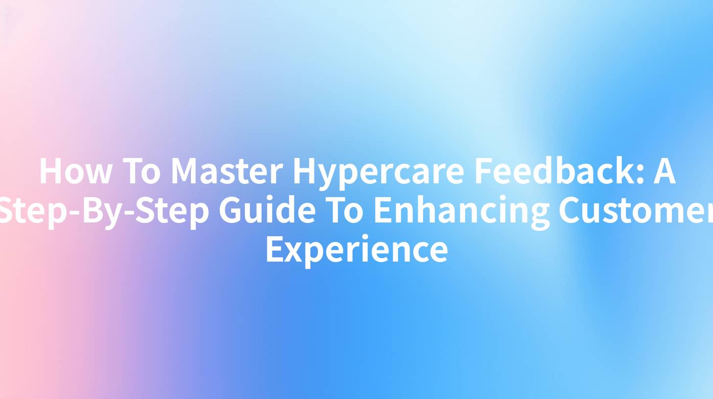 How To Master Hypercare Feedback: A Step-By-Step Guide To Enhancing Customer Experience