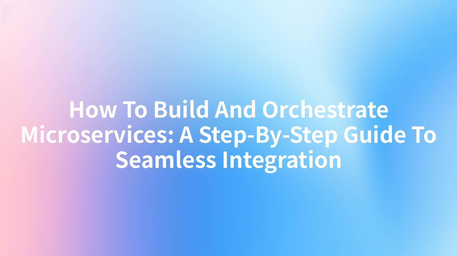 How To Build And Orchestrate Microservices: A Step-By-Step Guide To Seamless Integration