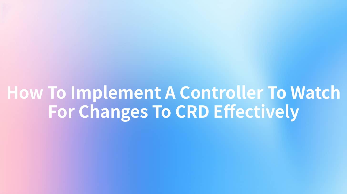 How To Implement A Controller To Watch For Changes To CRD Effectively