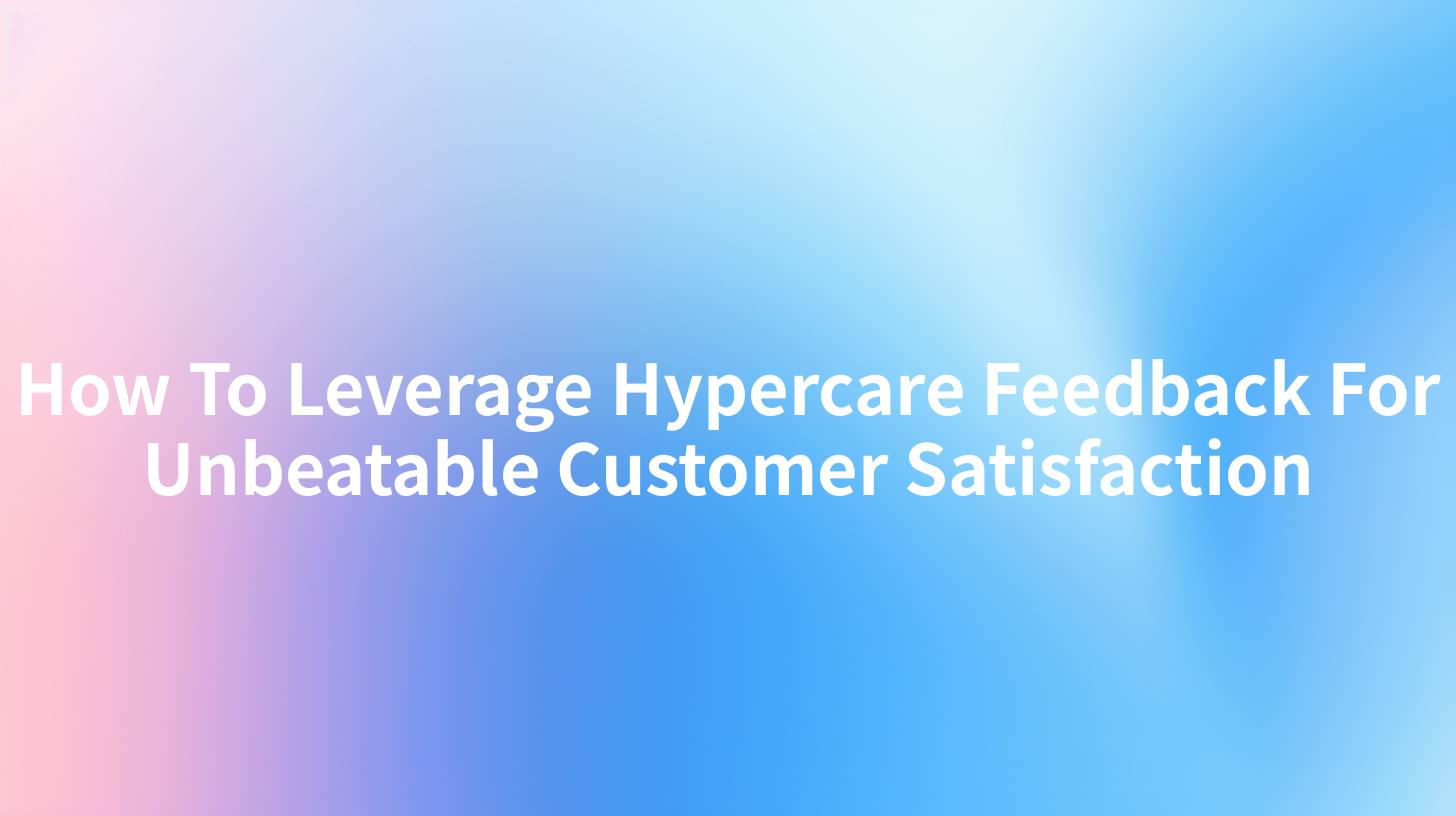 How To Leverage Hypercare Feedback For Unbeatable Customer Satisfaction